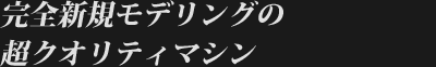 完全新規モデリングの超クオリティマシン